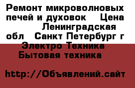 Ремонт микроволновых печей и духовок! › Цена ­ 500 - Ленинградская обл., Санкт-Петербург г. Электро-Техника » Бытовая техника   